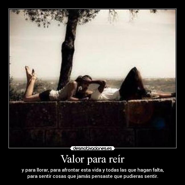 Valor para reír - y para llorar, para afrontar esta vida y todas las que hagan falta,
para sentir cosas que jamás pensaste que pudieras sentir.