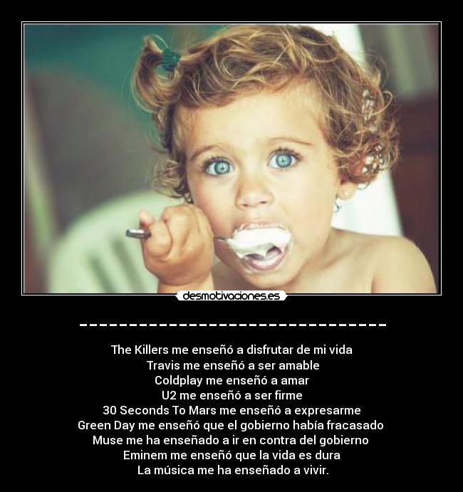 ------------------------------- - The Killers me enseñó a disfrutar de mi vida
 Travis me enseñó a ser amable
 Coldplay me enseñó a amar 
U2 me enseñó a ser firme
 30 Seconds To Mars me enseñó a expresarme 
Green Day me enseñó que el gobierno había fracasado 
Muse me ha enseñado a ir en contra del gobierno 
Eminem me enseñó﻿ que la vida es dura
 La música me ha enseñado a vivir.