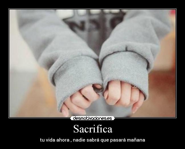 Sacrifica - tu vida ahora , nadie sabrá que pasará mañana