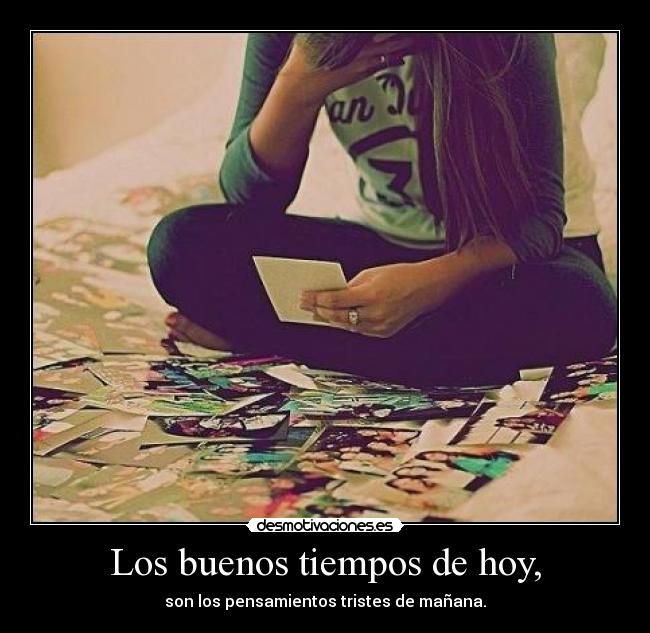 Los buenos tiempos de hoy, - son los pensamientos tristes de mañana.