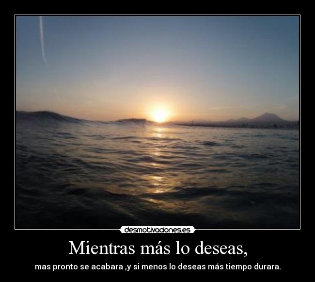 Mientras más lo deseas, - mas pronto se acabara ,y si menos lo deseas más tiempo durara.