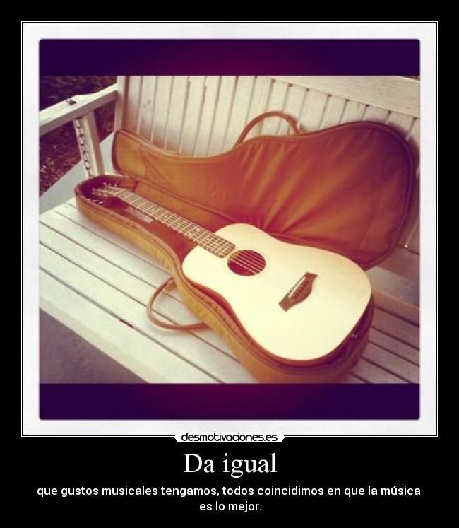 Da igual - que gustos musicales tengamos, todos coincidimos en que la música 
es lo mejor.