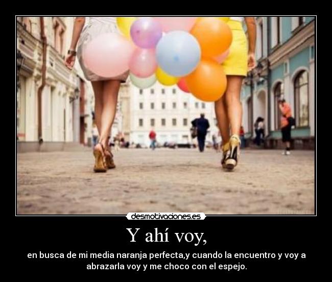 Y ahí voy, - en busca de mi media naranja perfecta,y cuando la encuentro y voy a
abrazarla voy y me choco con el espejo.