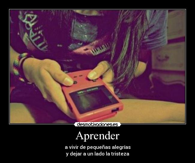 Aprender - a vivir de pequeñas alegrías
y dejar a un lado la tristeza
