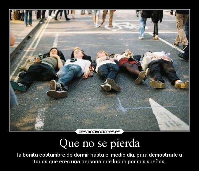 Que no se pierda - la bonita costumbre de dormir hasta el medio día, para demostrarle a
todos que eres una persona que lucha por sus sueños.