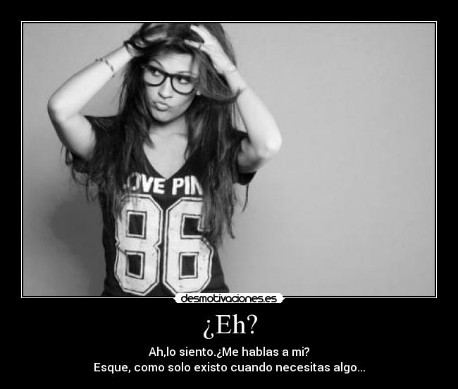 ¿Eh? - Ah,lo siento.¿Me hablas a mi?
Esque, como solo existo cuando necesitas algo...