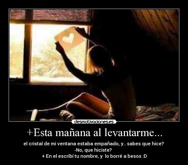 +Esta mañana al levantarme... - el cristal de mi ventana estaba empañado, y.. sabes que hice?
-No, que hiciste?
+ En el escribí tu nombre, y lo borré a besos :D