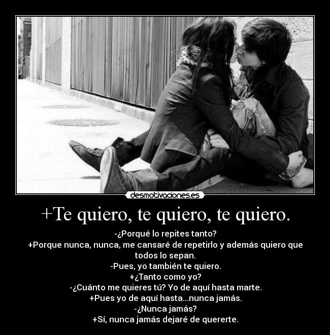 +Te quiero, te quiero, te quiero. - -¿Porqué lo repites tanto?
+Porque nunca, nunca, me cansaré de repetirlo y además quiero que todos lo sepan.
-Pues, yo también te quiero.
+¿Tanto como yo?
-¿Cuánto me quieres tú? Yo de aquí hasta marte.
+Pues yo de aquí hasta...nunca jamás.
-¿Nunca jamás?
+Sí, nunca jamás dejaré de quererte.