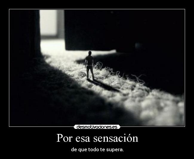 Por esa sensación - de que todo te supera.