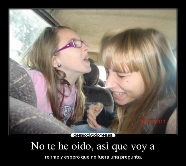 No te he oído, asì que voy a - reirme y espero que no fuera una pregunta.