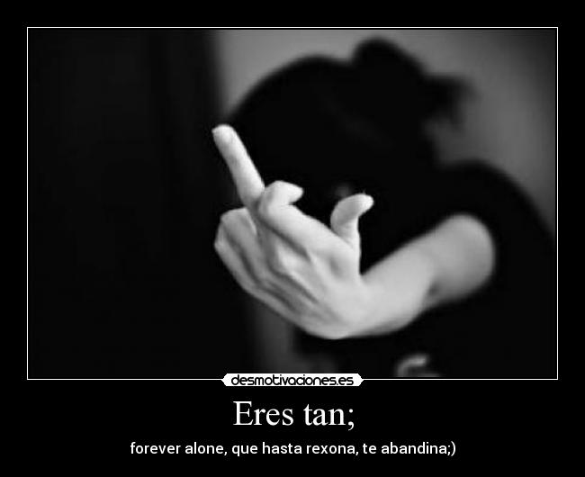 Eres tan; - forever alone, que hasta rexona, te abandina;)