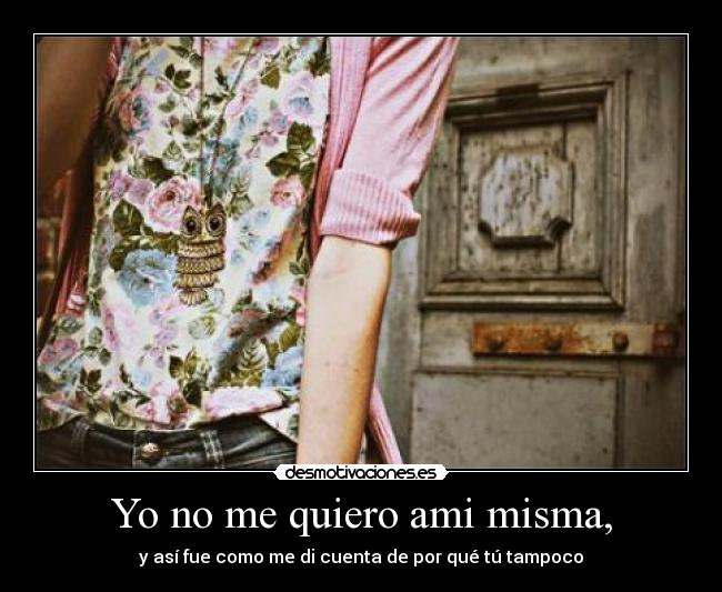 Yo no me quiero ami misma, - y así fue como me di cuenta de por qué tú tampoco