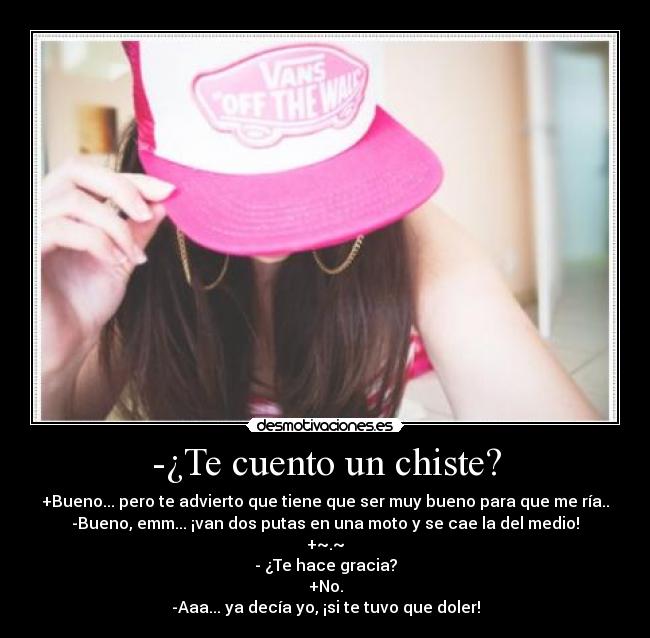 -¿Te cuento un chiste? - +Bueno... pero te advierto que tiene que ser muy bueno para que me ría..
-Bueno, emm... ¡van dos putas en una moto y se cae la del medio!
+~.~
- ¿Te hace gracia?
+No.
-Aaa... ya decía yo, ¡si te tuvo que doler!
