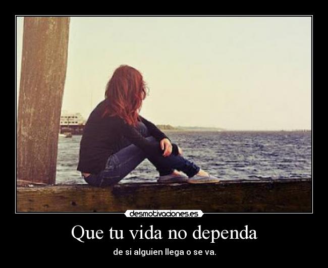 Que tu vida no dependa - de si alguien llega o se va.