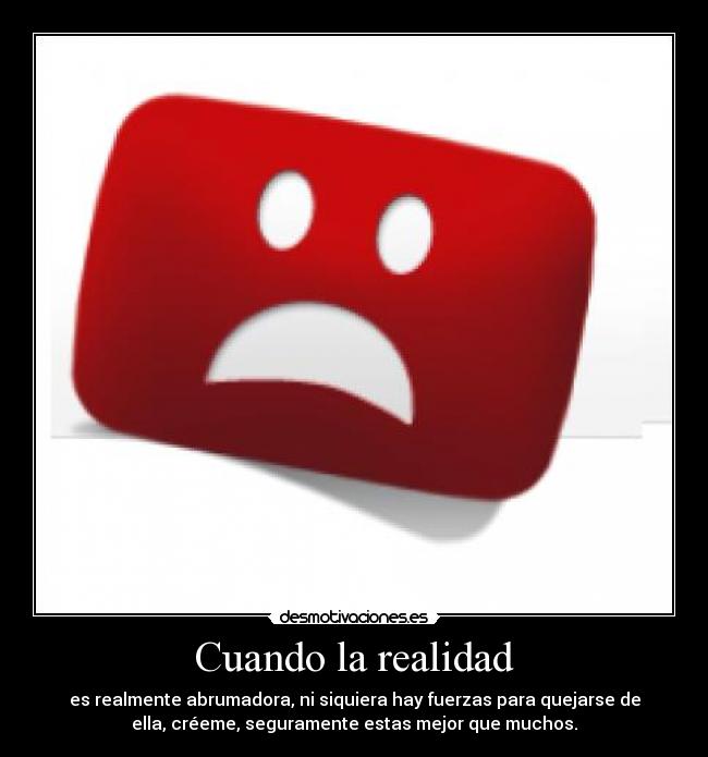 Cuando la realidad - es realmente abrumadora, ni siquiera hay fuerzas para quejarse de
ella, créeme, seguramente estas mejor que muchos.