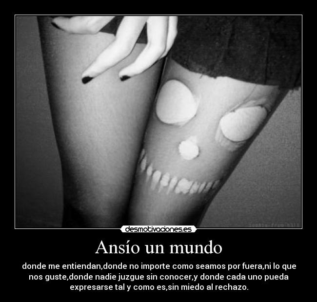 Ansío un mundo - donde me entiendan,donde no importe como seamos por fuera,ni lo que
nos guste,donde nadie juzgue sin conocer,y donde cada uno pueda
expresarse tal y como es,sin miedo al rechazo.