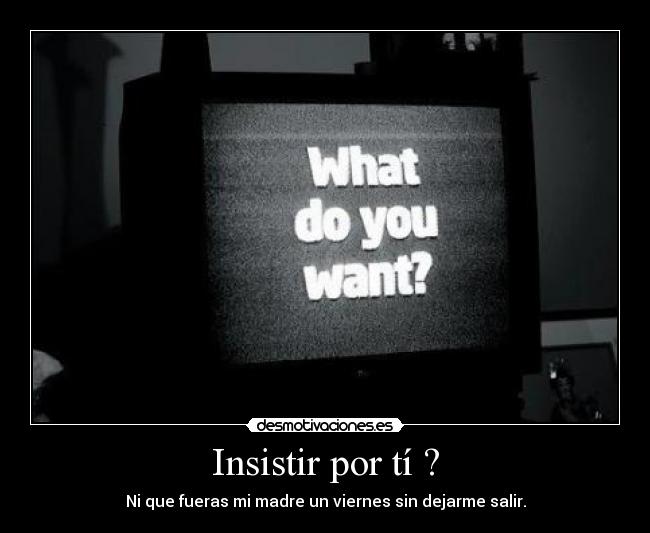 Insistir por tí ? - Ni que fueras mi madre un viernes sin dejarme salir.