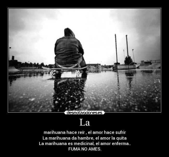 La - marihuana hace reír , el amor hace sufrir
La marihuana da hambre, el amor la quita
La marihuana es medicinal, el amor enferma..
FUMA NO AMES.