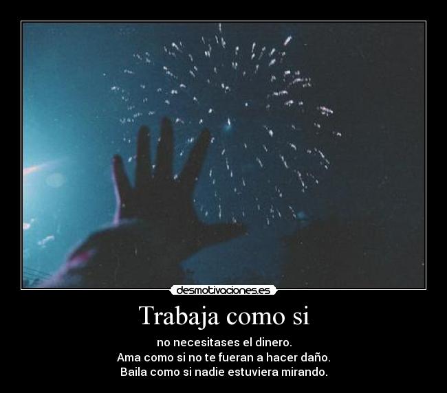 Trabaja como si - no necesitases el dinero.
Ama como si no te fueran a hacer daño.
Baila como si nadie estuviera mirando.