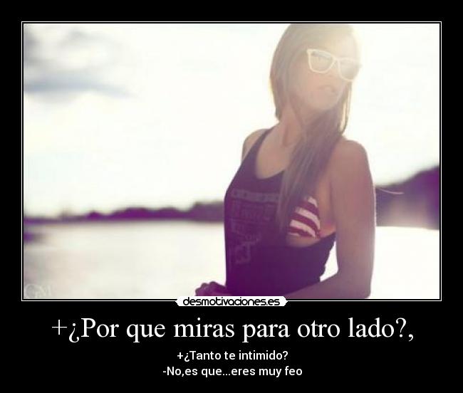 +¿Por que miras para otro lado?, - +¿Tanto te intimido?
-No,es que...eres muy feo