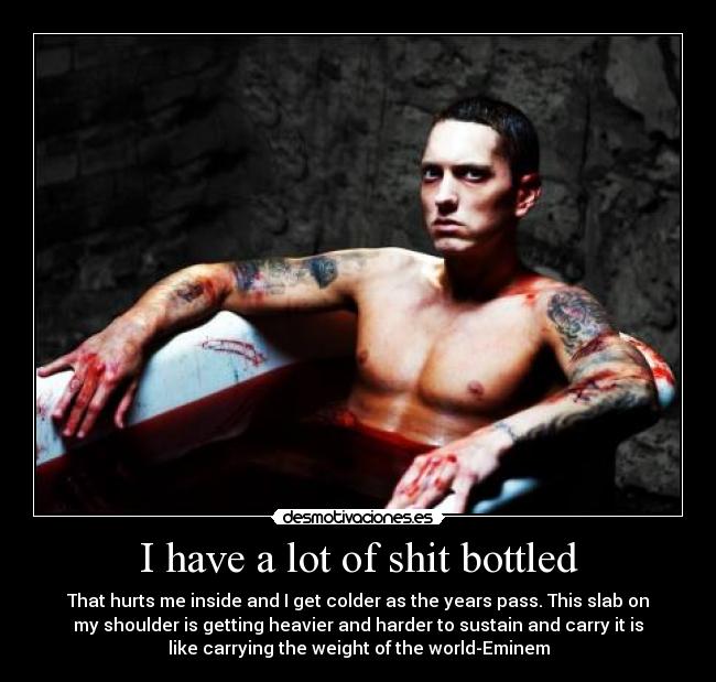 I have a lot of shit bottled - That hurts me inside and I get colder as the years pass. This slab on
my shoulder is getting heavier and harder to sustain and carry it is
like carrying the weight of the world-Eminem