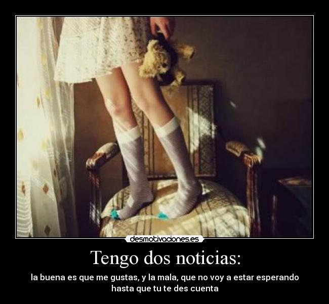 Tengo dos noticias: - la buena es que me gustas, y la mala, que no voy a estar esperando
hasta que tu te des cuenta