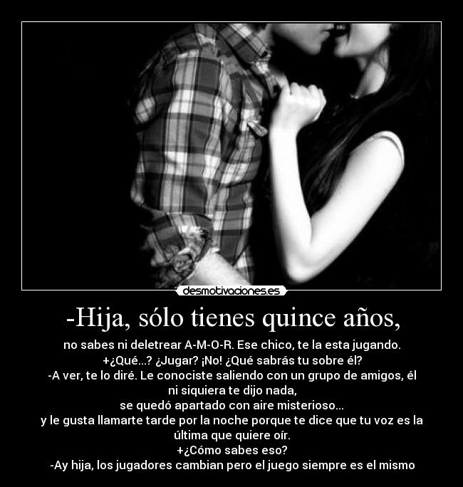 -Hija, sólo tienes quince años, - no sabes ni deletrear A-M-O-R. Ese chico, te la esta jugando.
+¿Qué...? ¿Jugar? ¡No! ¿Qué sabrás tu sobre él?
-A ver, te lo diré. Le conociste saliendo con un grupo de amigos, él
ni siquiera te dijo nada,
 se quedó apartado con aire misterioso... 
y le gusta llamarte tarde por la noche porque te dice que tu voz es la
última que quiere oír.
+¿Cómo sabes eso?
-Ay hija, los jugadores cambian pero el juego siempre es el mismo