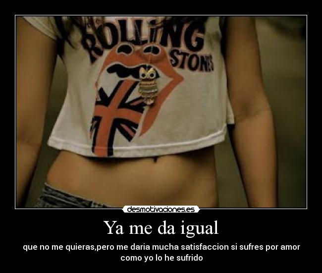 Ya me da igual - que no me quieras,pero me daria mucha satisfaccion si sufres por amor
como yo lo he sufrido