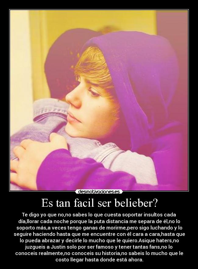 Es tan facil ser belieber? - Te digo yo que no,no sabes lo que cuesta soportar insultos cada
día,llorar cada noche porque la puta distancia me separa de él,no lo
soporto más,a veces tengo ganas de morirme,pero sigo luchando y lo
seguire haciendo hasta que me encuentre con él cara a cara,hasta que
lo pueda abrazar y decirle lo mucho que le quiero.Asique haters,no
juzgueis a Justin solo por ser famoso y tener tantas fans,no lo
conoceis realmente,no conoceis su historia,no sabeis lo mucho que le
costo llegar hasta donde está ahora.