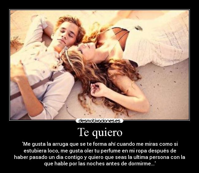 Te quiero - Me gusta la arruga que se te forma ahí cuando me miras como si
estubiera loco, me gusta oler tu perfume en mi ropa después de
haber pasado un dia contigo y quiero que seas la ultima persona con la
que hable por las noches antes de dormirme...