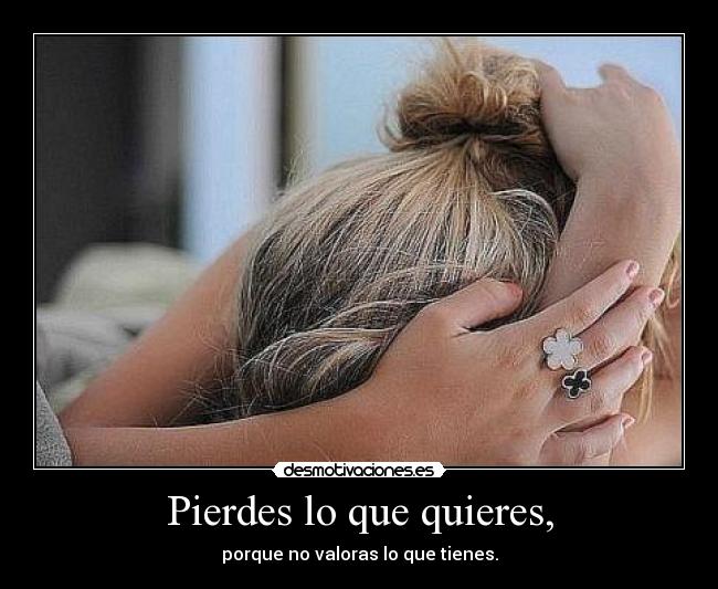 Pierdes lo que quieres, - porque no valoras lo que tienes.