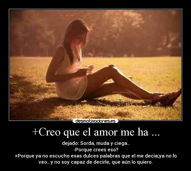 +Creo que el amor me ha ... - dejado: Sorda, muda y ciega..
-Porque crees eso?
+Porque ya no escucho esas dulces palabras que el me decia;ya no lo
veo.. y no soy capaz de decirle, que aún lo quiero.