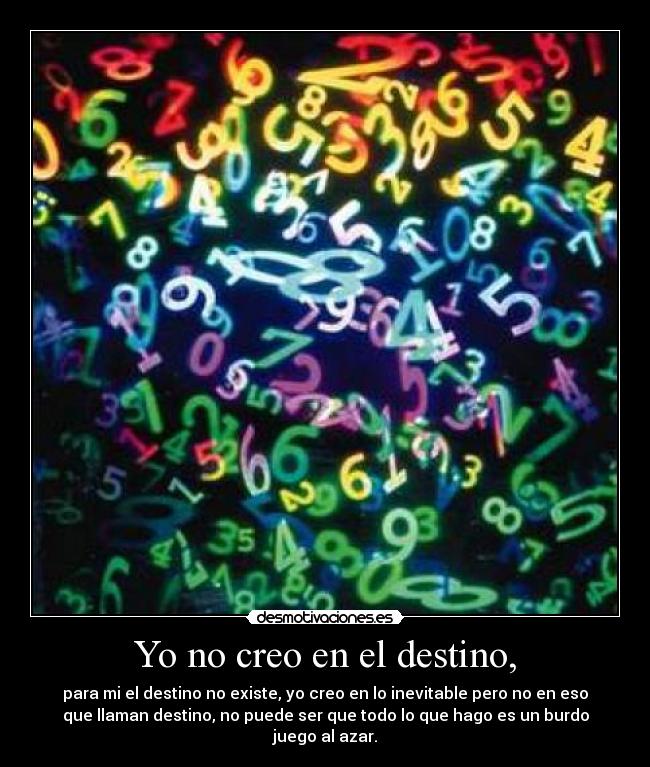 Yo no creo en el destino, - para mi el destino no existe, yo creo en lo inevitable pero no en eso
que llaman destino, no puede ser que todo lo que hago es un burdo
juego al azar.