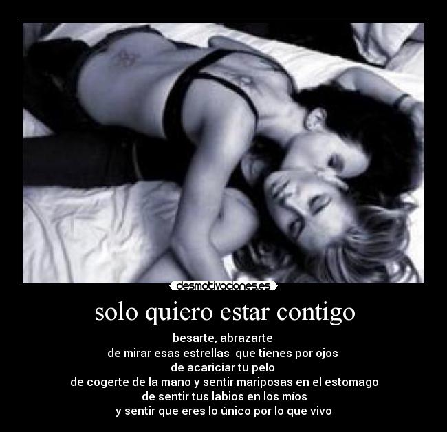 solo quiero estar contigo - besarte, abrazarte
de mirar esas estrellas que tienes por ojos
de acariciar tu pelo
de cogerte de la mano y sentir mariposas en el estomago
de sentir tus labios en los míos
y sentir que eres lo único por lo que vivo