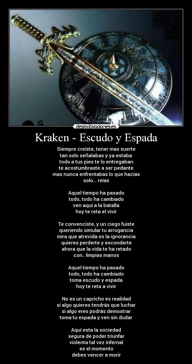 Kraken - Escudo y Espada - Siempre creíste, tener mas suerte
tan solo señalabas y ya estaba
todo a tus pies te lo entregaban
te acostumbraste a ser pedante
mas nunca enfrentabas lo que hacías
solo... reías
Aquel tiempo ha pasado
todo, todo ha cambiado
ven aquí a la batalla
hoy te reta el vivir
Te convenciste, y un ciego fuiste
queriendo simular tu arrogancia
mira que atrevida es la ignorancia
quieres perderte y esconderte
ahora que la vida te ha retado
con.. limpias manos
Aquel tiempo ha pasado
todo, todo ha cambiado
toma escudo y espada
hoy te reta a vivir
No es un capricho es realidad
si algo quieres tendrás que luchar
si algo eres podrás demostrar
toma tu espada y ven sin dudar
Aquí esta la sociedad
segura de poder triunfar
violenta tal vez infernal
es el momento
debes vencer a morir