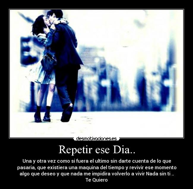 Repetir ese Dia.. - Una y otra vez como si fuera el ultimo sin darte cuenta de lo que
pasaria, que existiera una maquina del tiempo y revivir ese momento
algo que deseo y que nada me impidira volverlo a vivir Nada sin ti ..
Te Quiero