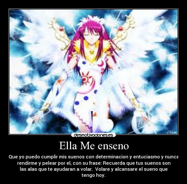 Ella Me enseno - Que yo puedo cumplir mis suenos con determinacion y entuciasmo y nunca
rendirme y pelear por el, con su frase: Recuerda que tus suenos son
las alas que te ayudaran a volar. Volare y alcansare el sueno que
tengo hoy.