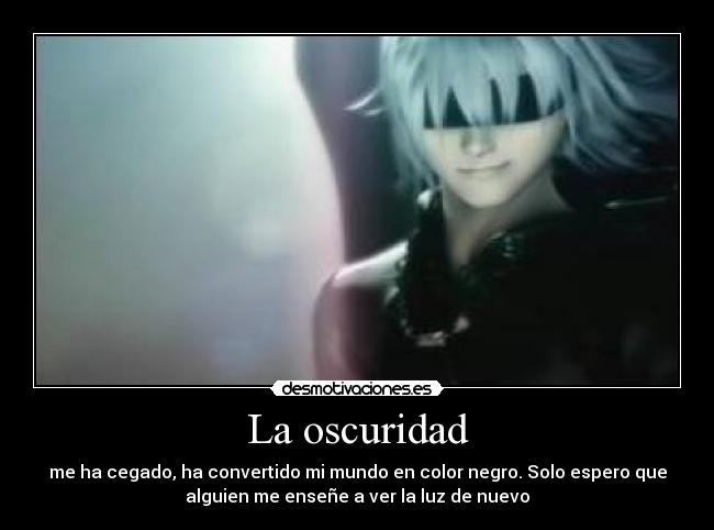 La oscuridad - me ha cegado, ha convertido mi mundo en color negro. Solo espero que
alguien me enseñe a ver la luz de nuevo