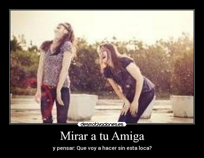 Mirar a tu Amiga - y pensar: Que voy a hacer sin esta loca?