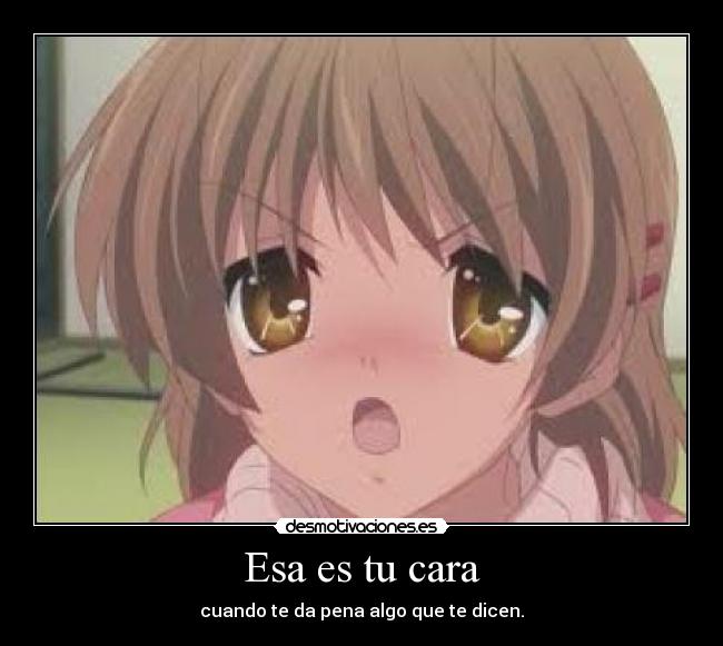 Esa es tu cara - cuando te da pena algo que te dicen.