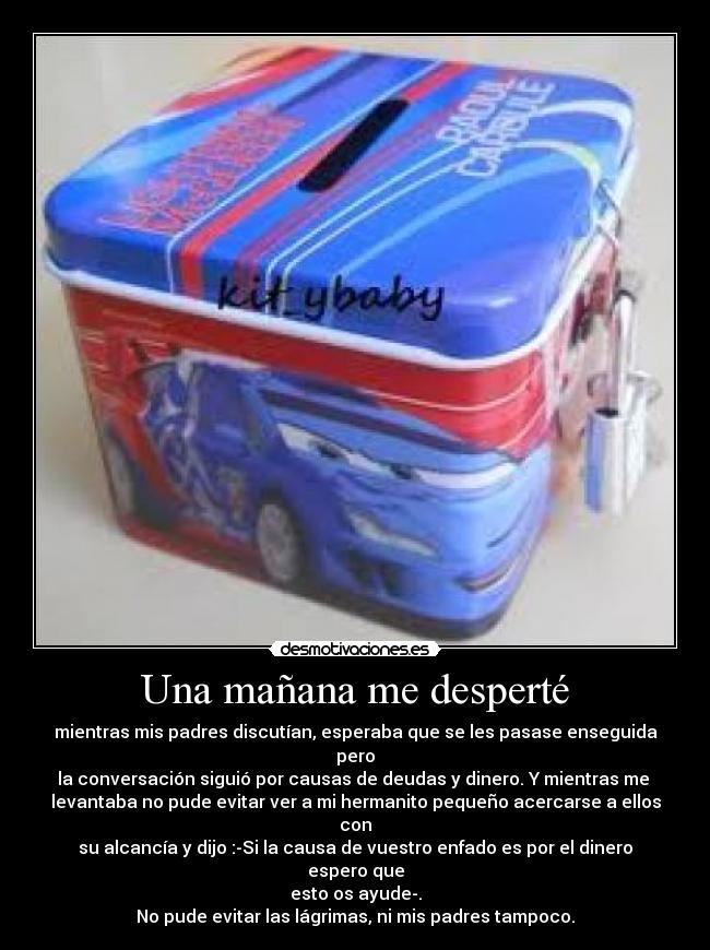 Una mañana me desperté - mientras mis padres discutían, esperaba que se les pasase enseguida pero
la conversación siguió por causas de deudas y dinero. Y mientras me
levantaba no pude evitar ver a mi hermanito pequeño acercarse a ellos con
su alcancía y dijo :-Si la causa de vuestro enfado es por el dinero espero que
esto os ayude-.
No pude evitar las lágrimas, ni mis padres tampoco.