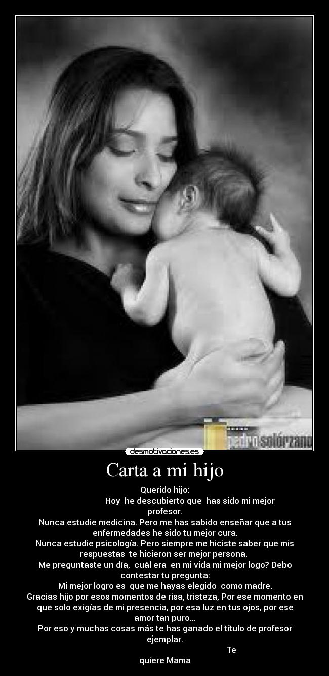 Carta a mi hijo - Querido hijo:
Hoy he descubierto que has sido mi mejor
profesor.
Nunca estudie medicina. Pero me has sabido enseñar que a tus
enfermedades he sido tu mejor cura.
Nunca estudie psicología. Pero siempre me hiciste saber que mis
respuestas te hicieron ser mejor persona.
Me preguntaste un día, cuál era en mi vida mi mejor logo? Debo
contestar tu pregunta:
Mi mejor logro es que me hayas elegido como madre.
Gracias hijo por esos momentos de risa, tristeza, Por ese momento en
que solo exigías de mi presencia, por esa luz en tus ojos, por ese
amor tan puro…
Por eso y muchas cosas más te has ganado el título de profesor
ejemplar.
Te
quiere Mama