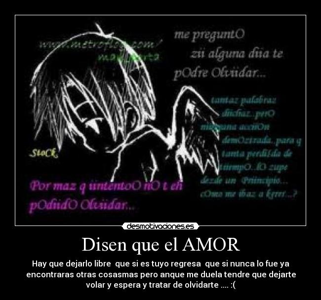 Disen que el AMOR - Hay que dejarlo libre  que si es tuyo regresa  que si nunca lo fue ya
encontraras otras cosasmas pero anque me duela tendre que dejarte
volar y espera y tratar de olvidarte .... :(