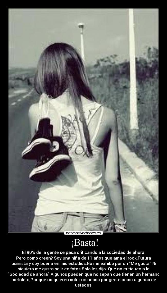 ¡Basta! - El 90% de la gente se pasa criticando a la sociedad de ahora.
Pero como creen? Soy una niña de 11 años que ama el rock,Futura
pianista y soy buena en mis estudios.No me exhibo por un Me gusta Ni
siquiera me gusta salir en fotos.Solo les dijo..Que no critiquen a la
Sociedad de ahora Algunos pueden que no sepan que tienen un hermano
metalero,Por que no quieren sufrir un acoso por gente como algunos de
ustedes.