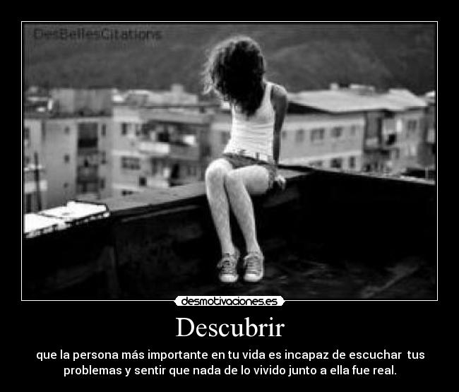 Descubrir - que la persona más importante en tu vida es incapaz de escuchar  tus
problemas y sentir que nada de lo vivido junto a ella fue real.