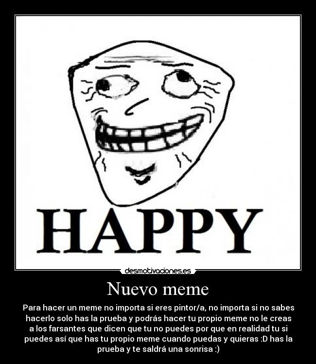 Nuevo meme - Para hacer un meme no importa si eres pintor/a, no importa si no sabes
hacerlo solo has la prueba y podrás hacer tu propio meme no le creas
a los farsantes que dicen que tu no puedes por que en realidad tu si
puedes así que has tu propio meme cuando puedas y quieras :D has la
prueba y te saldrá una sonrisa :)