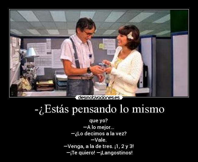 -¿Estás pensando lo mismo - que yo?
—A lo mejor...
—¿Lo decimos a la vez?
—Vale.
—Venga, a la de tres. ¡1, 2 y 3!
—¡Te quiero! —¡Langostinos!