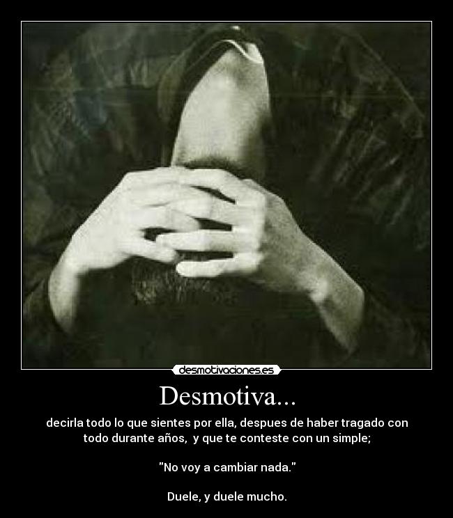 Desmotiva... - decirla todo lo que sientes por ella, despues de haber tragado con
todo durante años, y que te conteste con un simple;
No voy a cambiar nada.
Duele, y duele mucho.