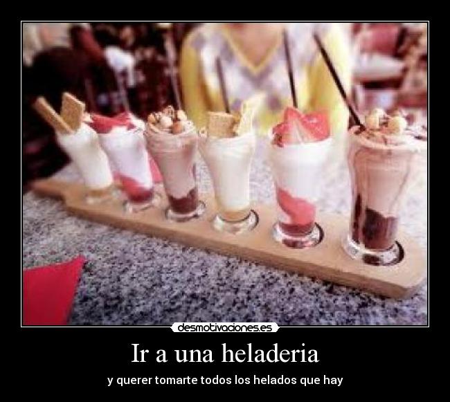 Ir a una heladeria - y querer tomarte todos los helados que hay