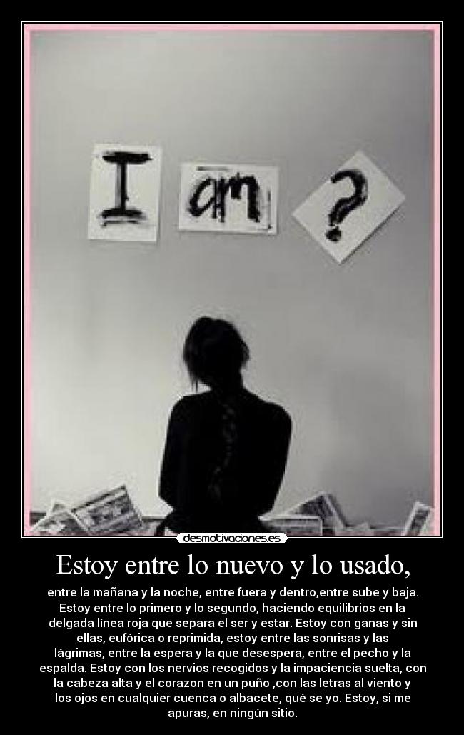 Estoy entre lo nuevo y lo usado, - entre la mañana y la noche, entre fuera y dentro,entre sube y baja.
Estoy entre lo primero y lo segundo, haciendo equilibrios en la
delgada línea roja que separa el ser y estar. Estoy con ganas y sin
ellas, eufórica o reprimida, estoy entre las sonrisas y las
lágrimas, entre la espera y la que desespera, entre el pecho y la
espalda. Estoy con los nervios recogidos y la impaciencia suelta, con
la cabeza alta y el corazon en un puño ,con las letras al viento y
los ojos en cualquier cuenca o albacete, qué se yo. Estoy, si me
apuras, en ningún sitio.